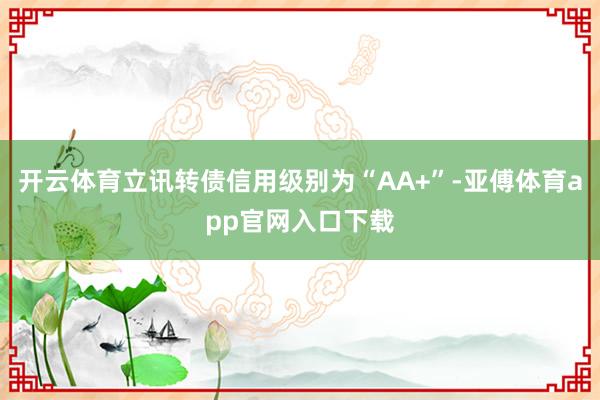 开云体育立讯转债信用级别为“AA+”-亚傅体育app官网入口下载