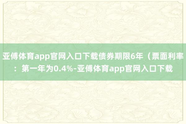 亚傅体育app官网入口下载债券期限6年（票面利率：第一年为0.4%-亚傅体育app官网入口下载