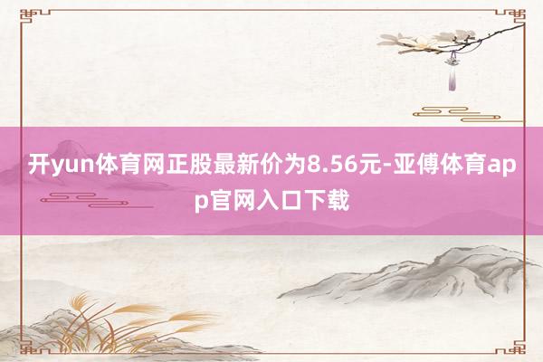 开yun体育网正股最新价为8.56元-亚傅体育app官网入口下载