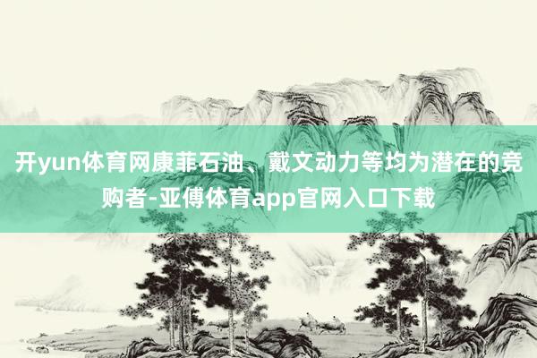 开yun体育网康菲石油、戴文动力等均为潜在的竞购者-亚傅体育app官网入口下载