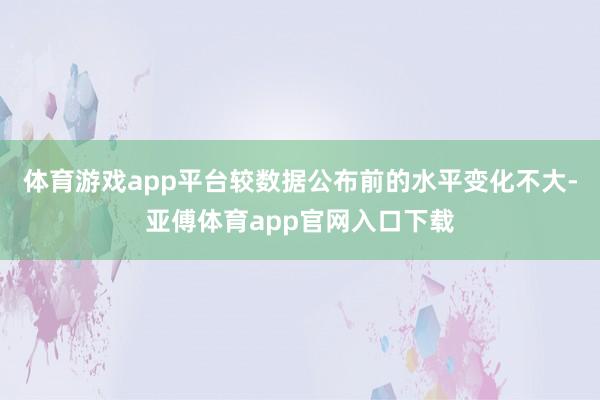 体育游戏app平台较数据公布前的水平变化不大-亚傅体育app官网入口下载