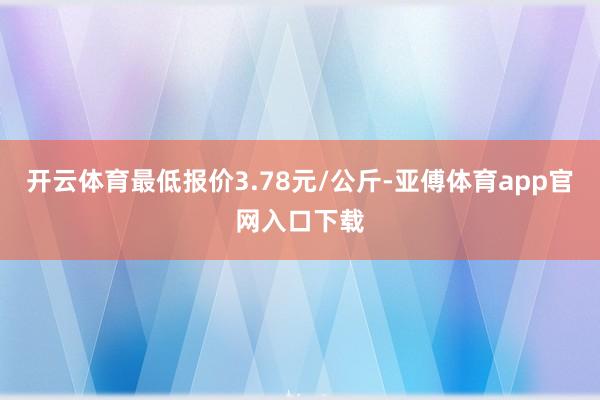 开云体育最低报价3.78元/公斤-亚傅体育app官网入口下载