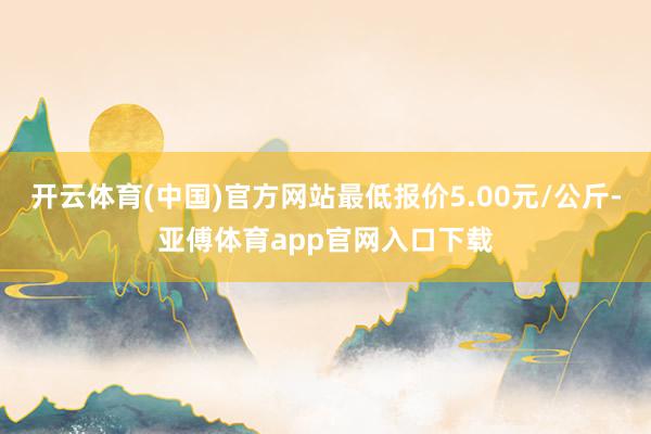 开云体育(中国)官方网站最低报价5.00元/公斤-亚傅体育app官网入口下载