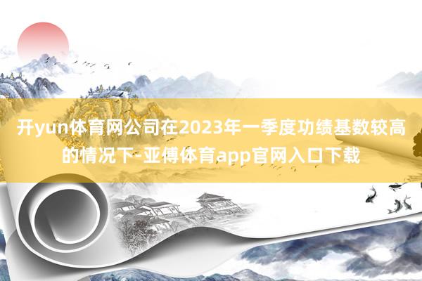 开yun体育网公司在2023年一季度功绩基数较高的情况下-亚傅体育app官网入口下载