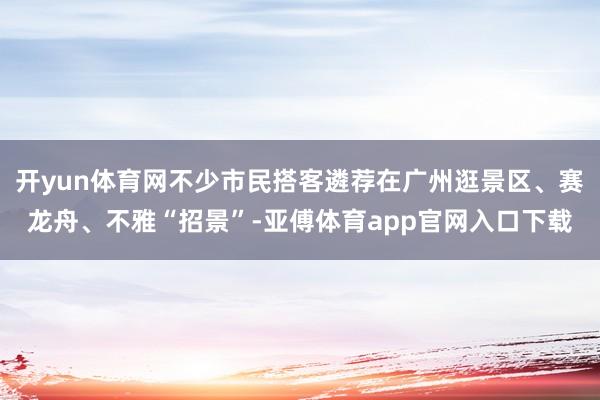 开yun体育网不少市民搭客遴荐在广州逛景区、赛龙舟、不雅“招景”-亚傅体育app官网入口下载