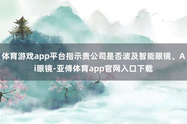 体育游戏app平台指示贵公司是否波及智能眼镜、Ai眼镜-亚傅体育app官网入口下载