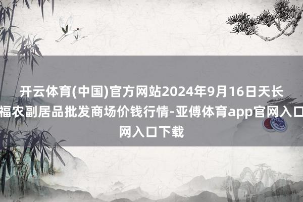 开云体育(中国)官方网站2024年9月16日天长市永福农副居品批发商场价钱行情-亚傅体育app官网入口下载