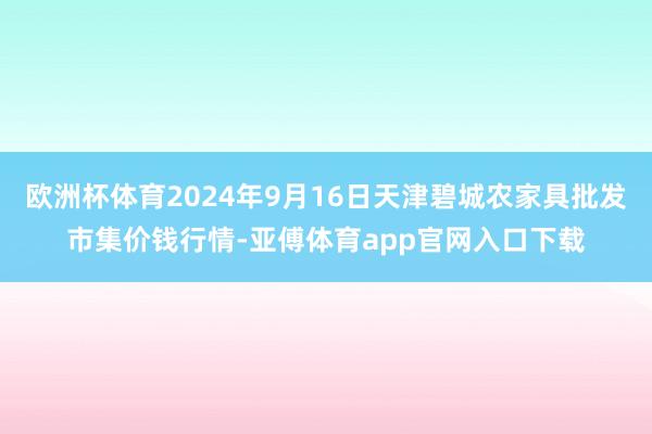 欧洲杯体育2024年9月16日天津碧城农家具批发市集价钱行情-亚傅体育app官网入口下载