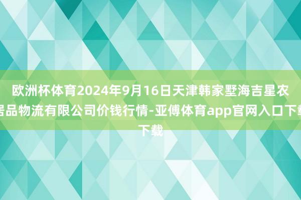 欧洲杯体育2024年9月16日天津韩家墅海吉星农居品物流有限公司价钱行情-亚傅体育app官网入口下载