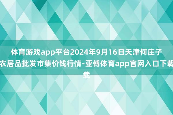 体育游戏app平台2024年9月16日天津何庄子农居品批发市集价钱行情-亚傅体育app官网入口下载