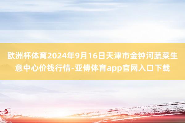 欧洲杯体育2024年9月16日天津市金钟河蔬菜生意中心价钱行情-亚傅体育app官网入口下载