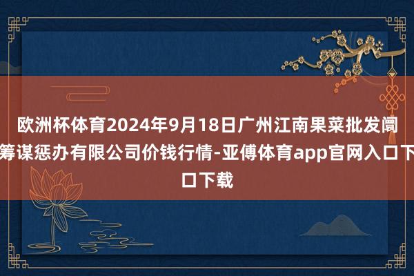 欧洲杯体育2024年9月18日广州江南果菜批发阛阓筹谋惩办有限公司价钱行情-亚傅体育app官网入口下载