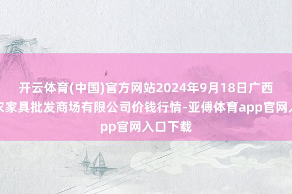 开云体育(中国)官方网站2024年9月18日广西新柳邕农家具批发商场有限公司价钱行情-亚傅体育app官网入口下载