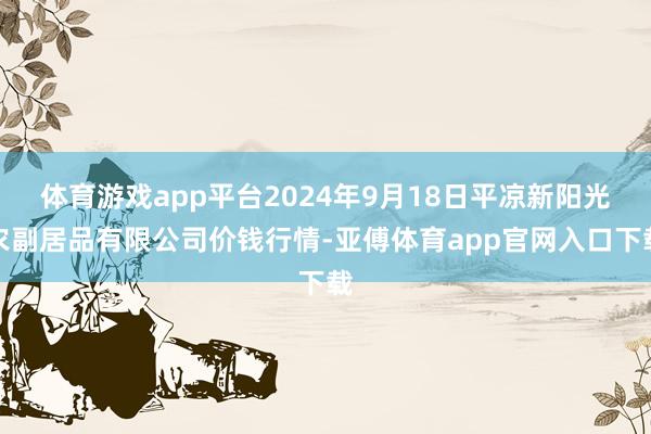 体育游戏app平台2024年9月18日平凉新阳光农副居品有限公司价钱行情-亚傅体育app官网入口下载