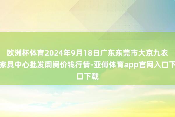 欧洲杯体育2024年9月18日广东东莞市大京九农副家具中心批发阛阓价钱行情-亚傅体育app官网入口下载