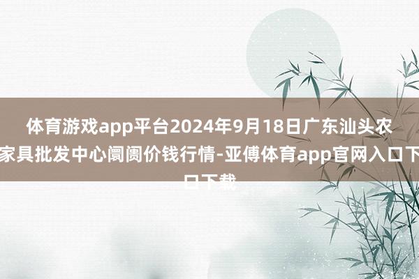 体育游戏app平台2024年9月18日广东汕头农副家具批发中心阛阓价钱行情-亚傅体育app官网入口下载