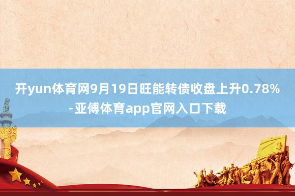 开yun体育网9月19日旺能转债收盘上升0.78%-亚傅体育app官网入口下载