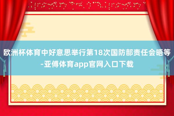 欧洲杯体育中好意思举行第18次国防部责任会晤等-亚傅体育app官网入口下载