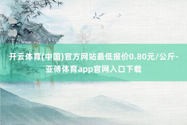 开云体育(中国)官方网站最低报价0.80元/公斤-亚傅体育app官网入口下载