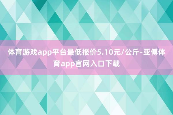 体育游戏app平台最低报价5.10元/公斤-亚傅体育app官网入口下载