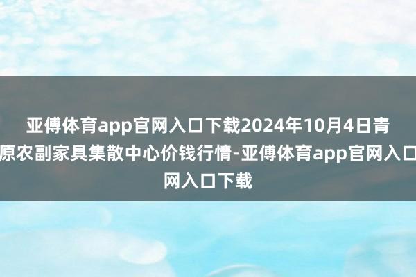 亚傅体育app官网入口下载2024年10月4日青藏高原农副家具集散中心价钱行情-亚傅体育app官网入口下载