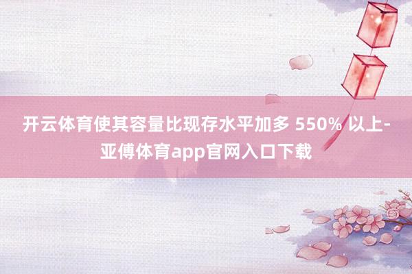 开云体育使其容量比现存水平加多 550% 以上-亚傅体育app官网入口下载