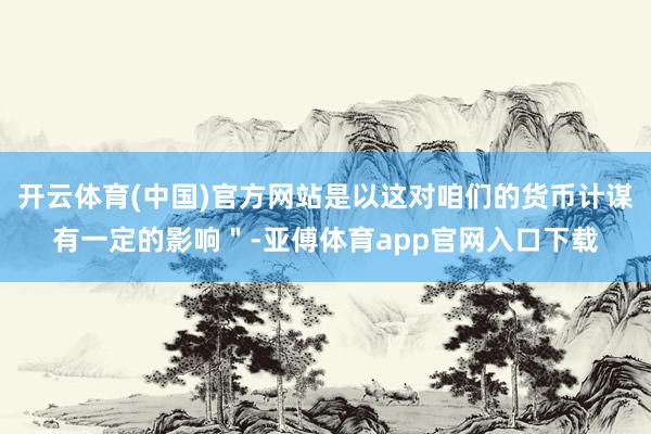 开云体育(中国)官方网站是以这对咱们的货币计谋有一定的影响＂-亚傅体育app官网入口下载