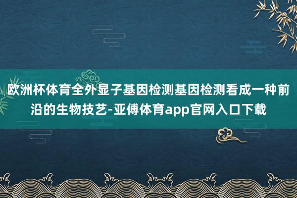 欧洲杯体育全外显子基因检测基因检测看成一种前沿的生物技艺-亚傅体育app官网入口下载