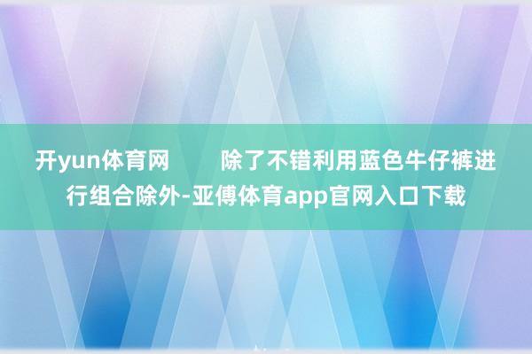 开yun体育网        除了不错利用蓝色牛仔裤进行组合除外-亚傅体育app官网入口下载