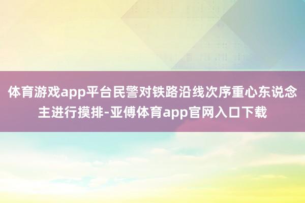 体育游戏app平台民警对铁路沿线次序重心东说念主进行摸排-亚傅体育app官网入口下载