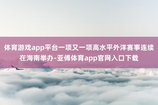 体育游戏app平台一项又一项高水平外洋赛事连续在海南举办-亚傅体育app官网入口下载