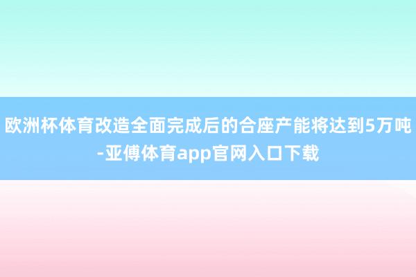 欧洲杯体育改造全面完成后的合座产能将达到5万吨-亚傅体育app官网入口下载