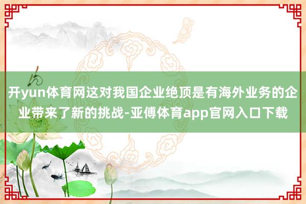 开yun体育网这对我国企业绝顶是有海外业务的企业带来了新的挑战-亚傅体育app官网入口下载