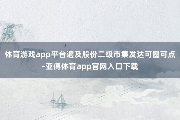 体育游戏app平台遍及股份二级市集发达可圈可点-亚傅体育app官网入口下载