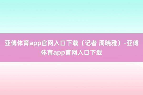 亚傅体育app官网入口下载（记者 周晓雅）-亚傅体育app官网入口下载