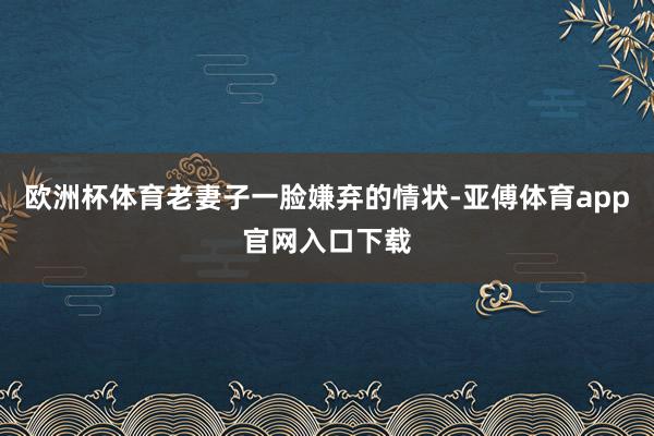 欧洲杯体育老妻子一脸嫌弃的情状-亚傅体育app官网入口下载