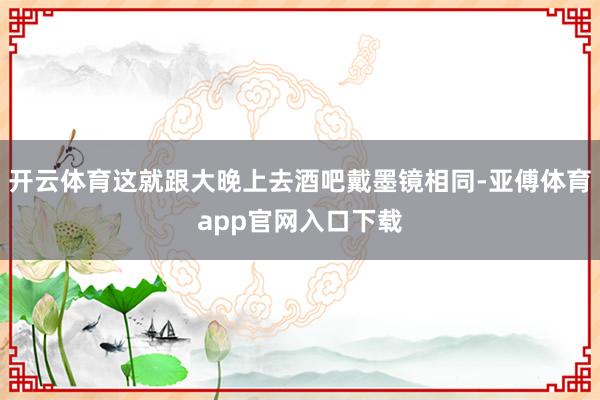 开云体育这就跟大晚上去酒吧戴墨镜相同-亚傅体育app官网入口下载