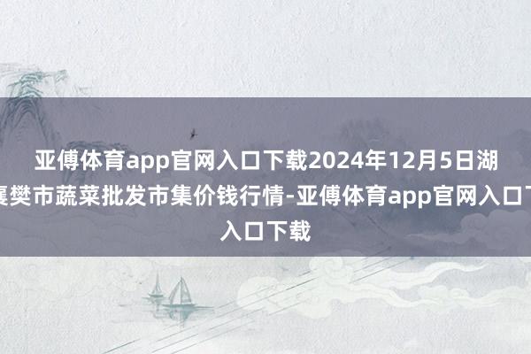 亚傅体育app官网入口下载2024年12月5日湖北襄樊市蔬菜批发市集价钱行情-亚傅体育app官网入口下载