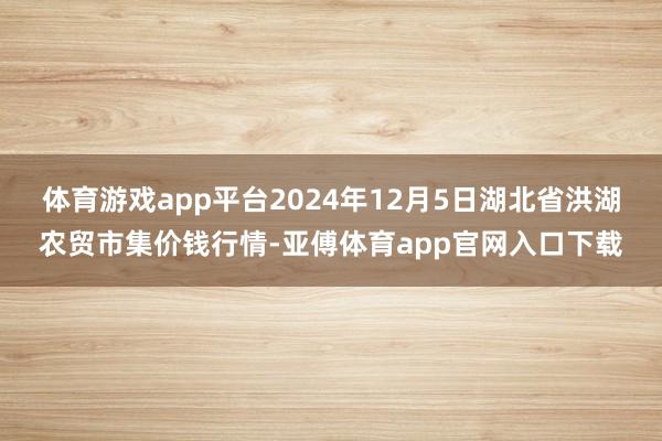 体育游戏app平台2024年12月5日湖北省洪湖农贸市集价钱行情-亚傅体育app官网入口下载