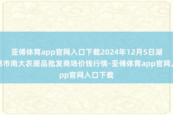 亚傅体育app官网入口下载2024年12月5日湖北省孝感市南大农居品批发商场价钱行情-亚傅体育app官网入口下载