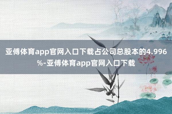 亚傅体育app官网入口下载占公司总股本的4.996%-亚傅体育app官网入口下载