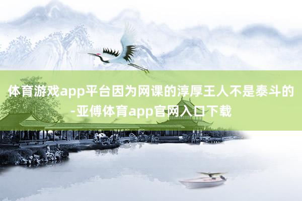 体育游戏app平台因为网课的淳厚王人不是泰斗的-亚傅体育app官网入口下载