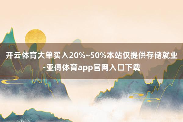 开云体育大单买入20%~50%本站仅提供存储就业-亚傅体育app官网入口下载