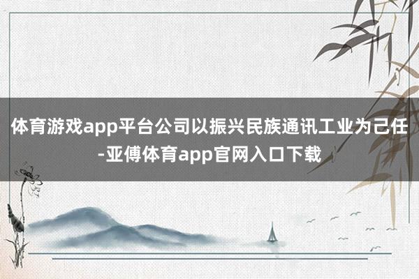 体育游戏app平台公司以振兴民族通讯工业为己任-亚傅体育app官网入口下载