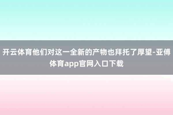 开云体育他们对这一全新的产物也拜托了厚望-亚傅体育app官网入口下载