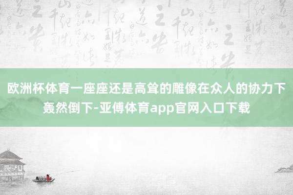 欧洲杯体育一座座还是高耸的雕像在众人的协力下轰然倒下-亚傅体育app官网入口下载