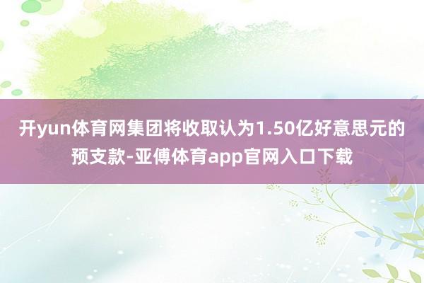 开yun体育网集团将收取认为1.50亿好意思元的预支款-亚傅体育app官网入口下载