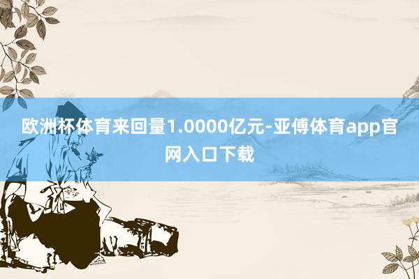 欧洲杯体育来回量1.0000亿元-亚傅体育app官网入口下载