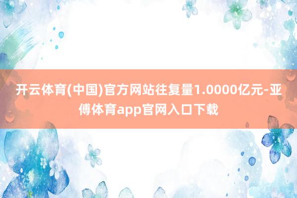 开云体育(中国)官方网站往复量1.0000亿元-亚傅体育app官网入口下载