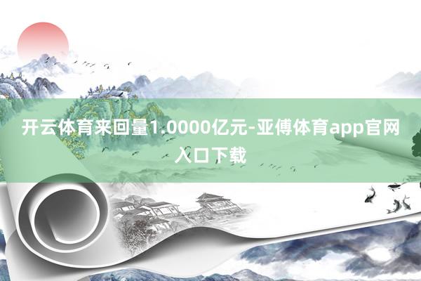 开云体育来回量1.0000亿元-亚傅体育app官网入口下载